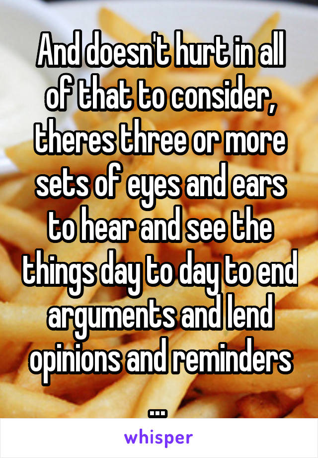 And doesn't hurt in all of that to consider, theres three or more sets of eyes and ears to hear and see the things day to day to end arguments and lend opinions and reminders ... 