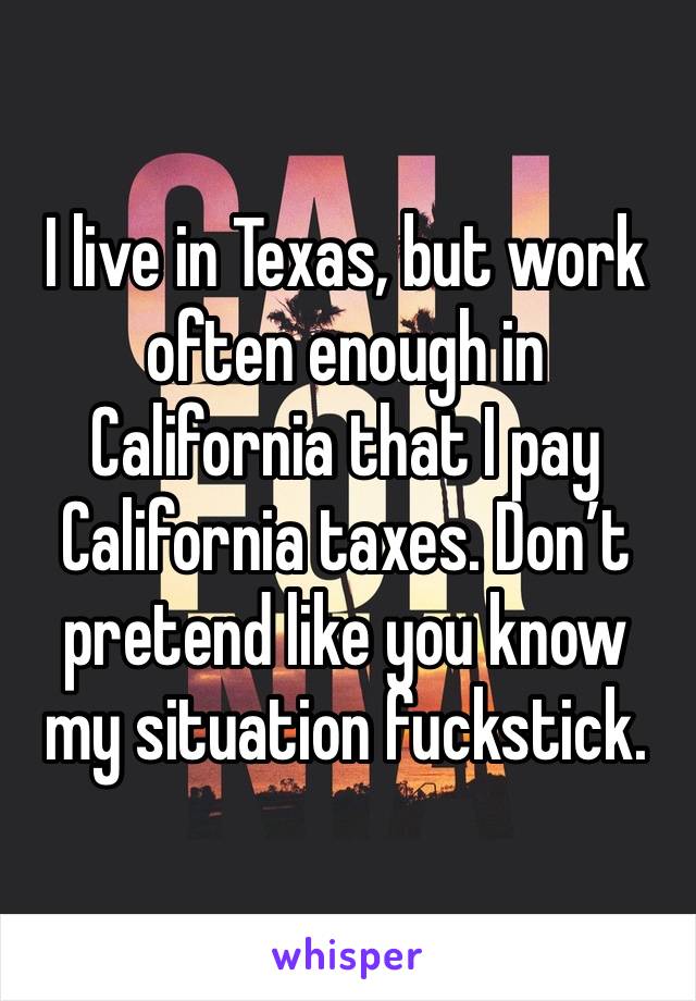 I live in Texas, but work often enough in California that I pay California taxes. Don’t pretend like you know my situation fuckstick.