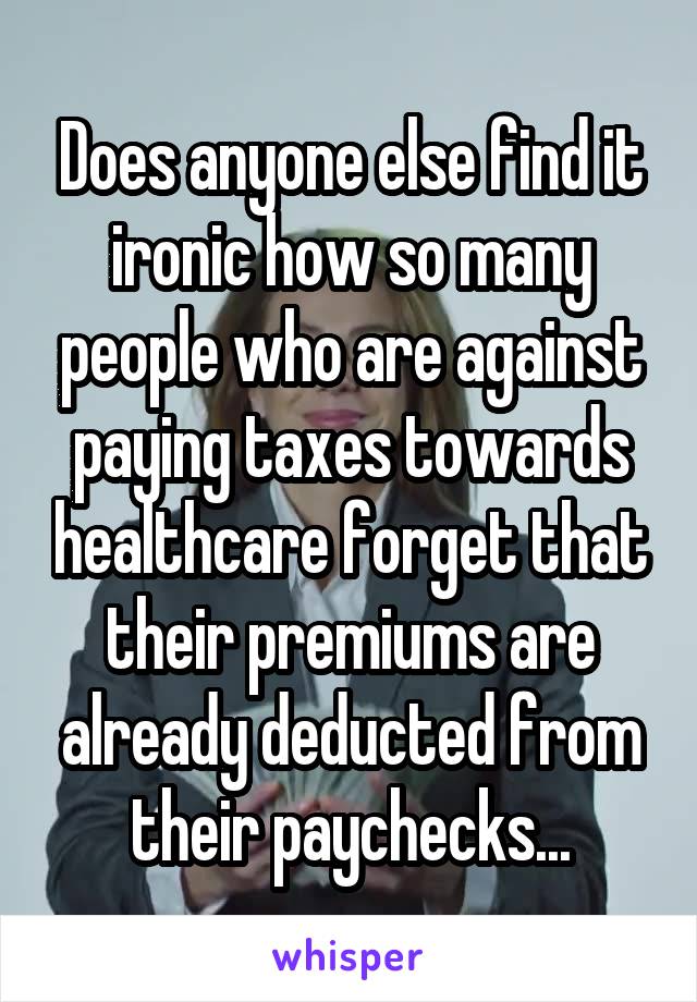 Does anyone else find it ironic how so many people who are against paying taxes towards healthcare forget that their premiums are already deducted from their paychecks...