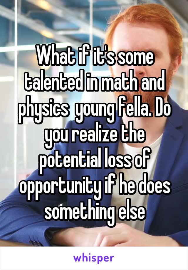 What if it's some talented in math and physics  young fella. Do you realize the potential loss of opportunity if he does something else