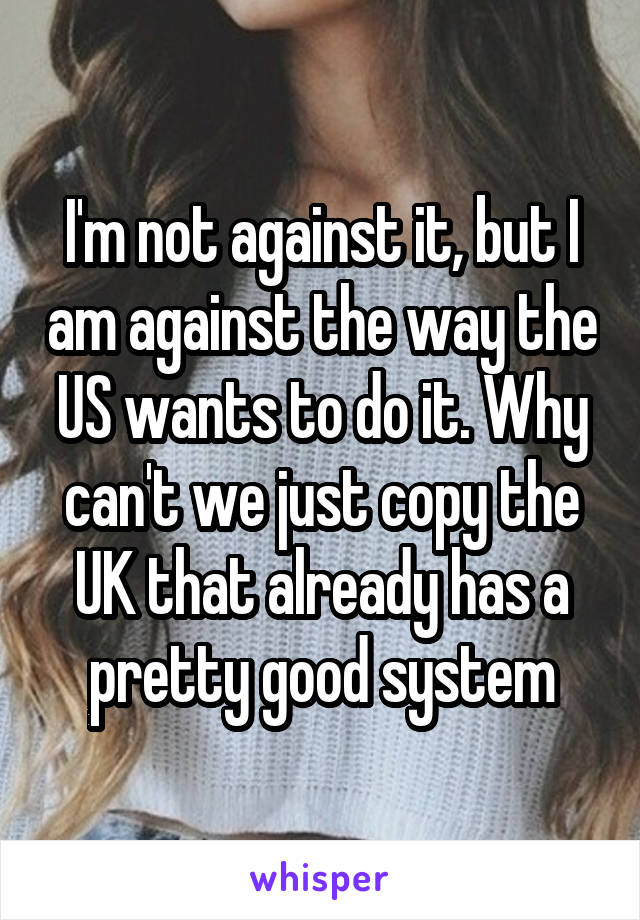 I'm not against it, but I am against the way the US wants to do it. Why can't we just copy the UK that already has a pretty good system