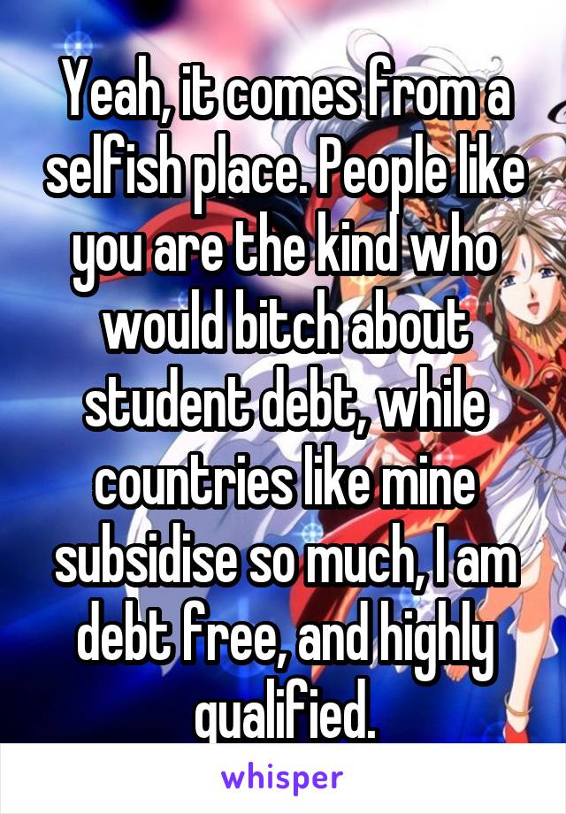 Yeah, it comes from a selfish place. People like you are the kind who would bitch about student debt, while countries like mine subsidise so much, I am debt free, and highly qualified.