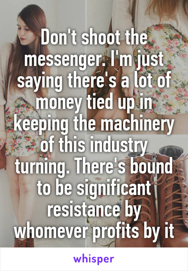 Don't shoot the messenger. I'm just saying there's a lot of money tied up in keeping the machinery of this industry turning. There's bound to be significant resistance by whomever profits by it