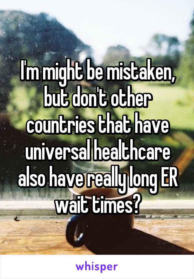 I'm might be mistaken, but don't other countries that have universal healthcare also have really long ER wait times?