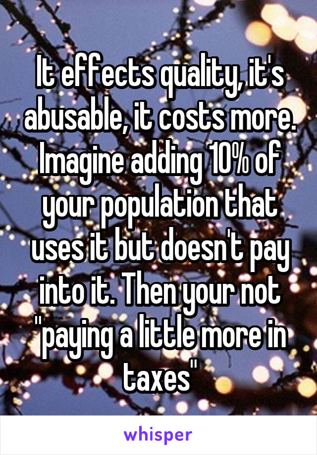 It effects quality, it's abusable, it costs more. Imagine adding 10% of your population that uses it but doesn't pay into it. Then your not "paying a little more in taxes"