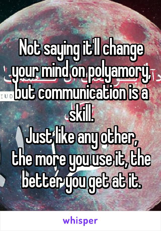 Not saying it'll change your mind on polyamory, but communication is a skill.
Just like any other, the more you use it, the better you get at it.