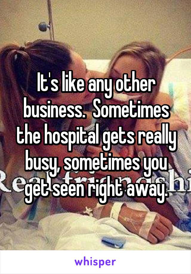 It's like any other business.  Sometimes the hospital gets really busy, sometimes you get seen right away.