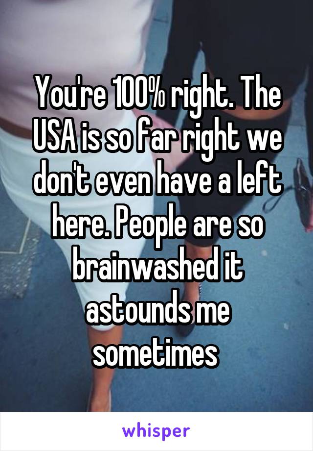 You're 100% right. The USA is so far right we don't even have a left here. People are so brainwashed it astounds me sometimes 