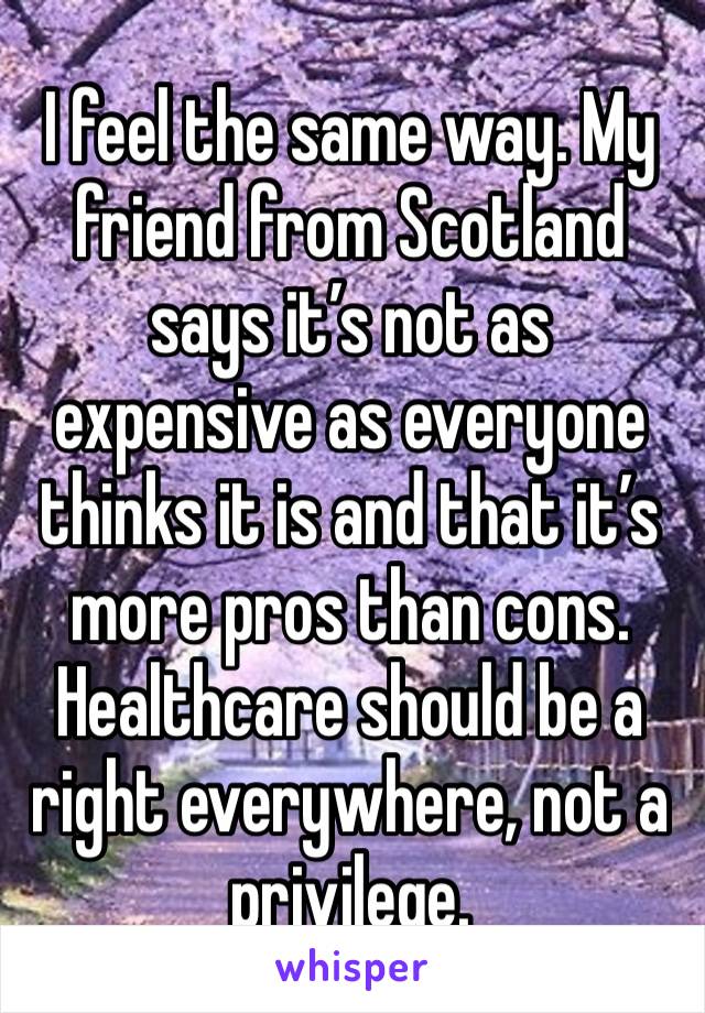 
I feel the same way. My friend from Scotland says it’s not as expensive as everyone thinks it is and that it’s more pros than cons. Healthcare should be a right everywhere, not a privilege.