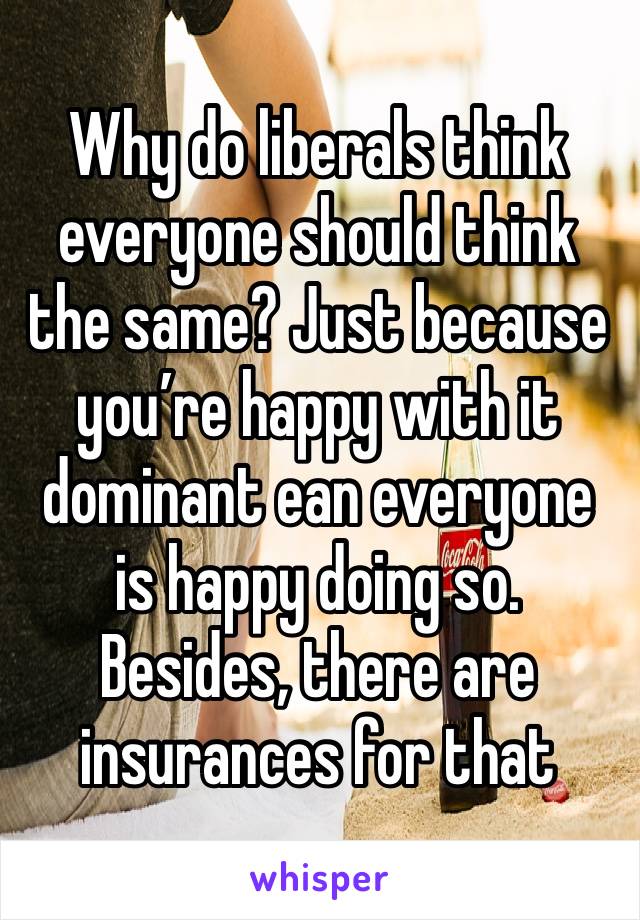 Why do liberals think everyone should think the same? Just because you’re happy with it dominant ean everyone is happy doing so. Besides, there are insurances for that