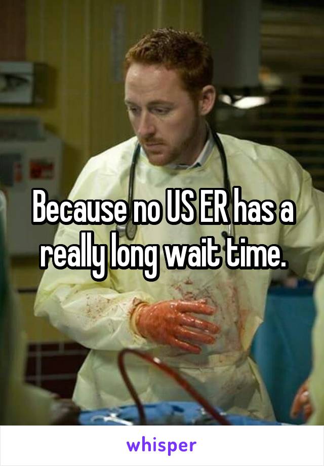 Because no US ER has a really long wait time.