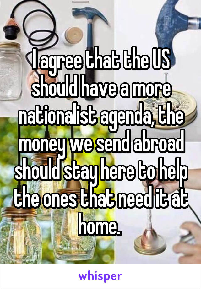 I agree that the US should have a more nationalist agenda, the money we send abroad should stay here to help the ones that need it at home. 