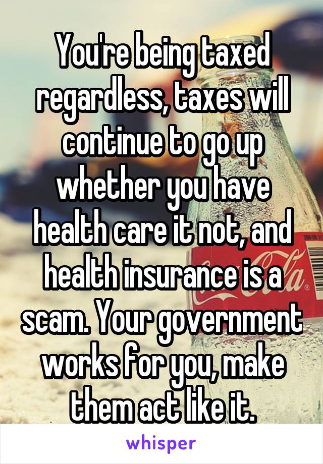 You're being taxed regardless, taxes will continue to go up whether you have health care it not, and health insurance is a scam. Your government works for you, make them act like it.