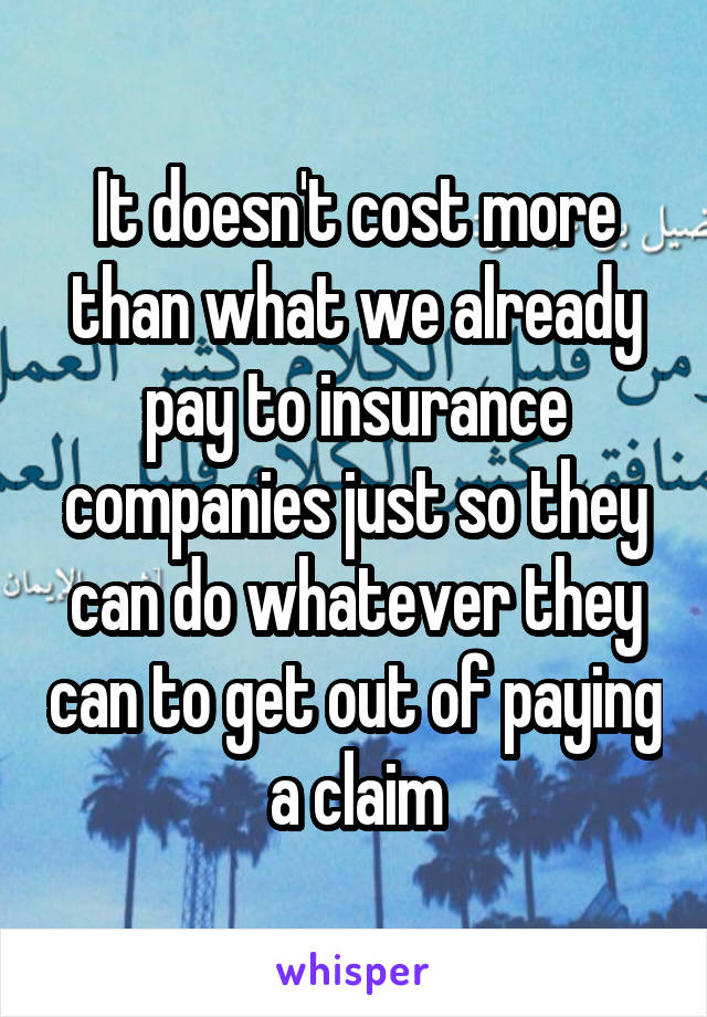 It doesn't cost more than what we already pay to insurance companies just so they can do whatever they can to get out of paying a claim