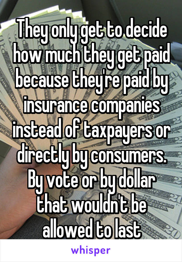 They only get to decide how much they get paid because they're paid by insurance companies instead of taxpayers or directly by consumers. By vote or by dollar that wouldn't be allowed to last