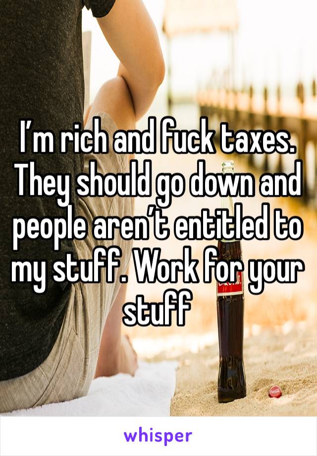 I’m rich and fuck taxes. They should go down and people aren’t entitled to my stuff. Work for your stuff 