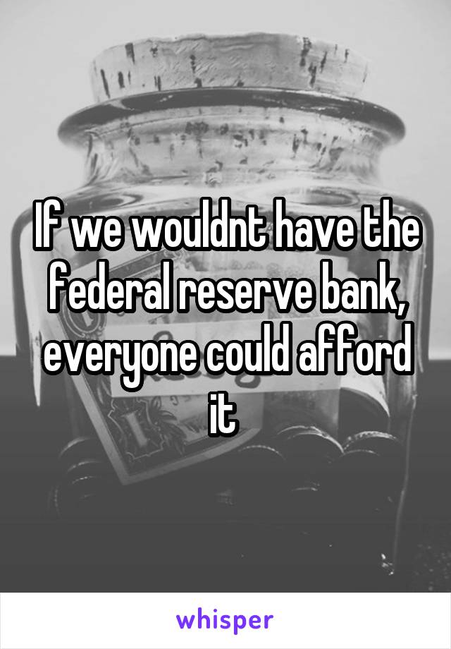 If we wouldnt have the federal reserve bank, everyone could afford it 