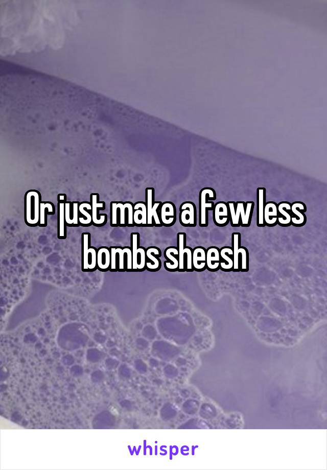 Or just make a few less bombs sheesh