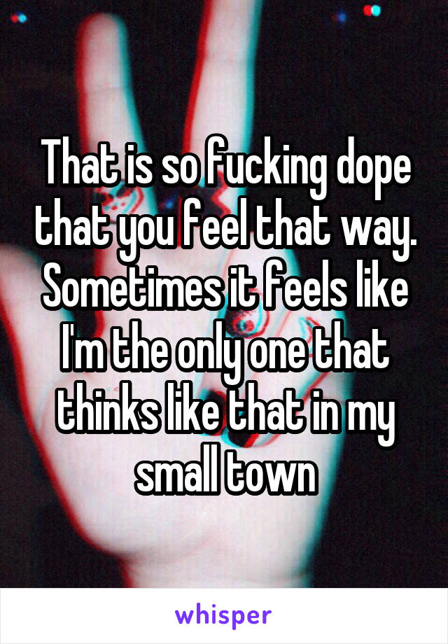 That is so fucking dope that you feel that way. Sometimes it feels like I'm the only one that thinks like that in my small town