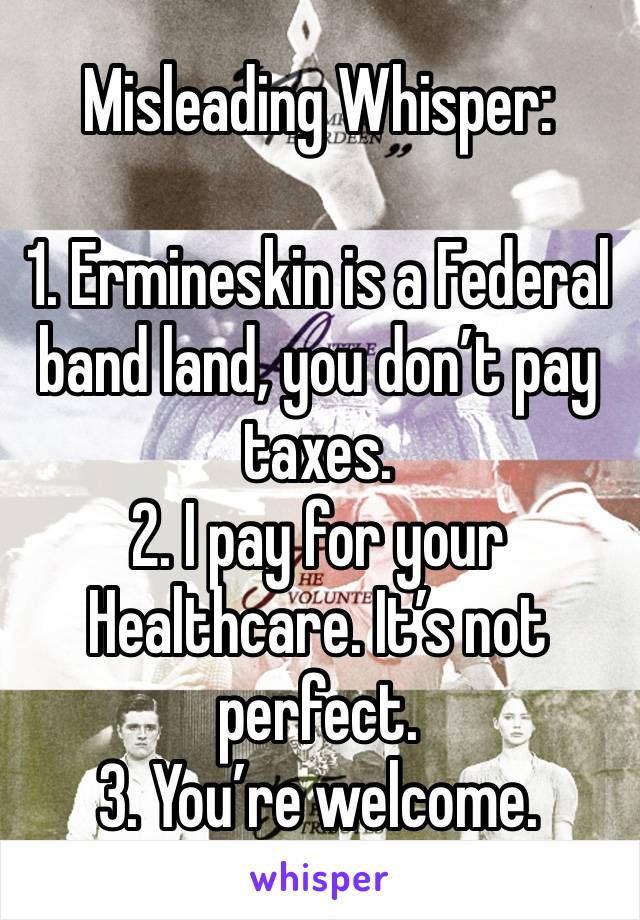 Misleading Whisper:

1. Ermineskin is a Federal band land, you don’t pay taxes.
2. I pay for your Healthcare. It’s not perfect.
3. You’re welcome.