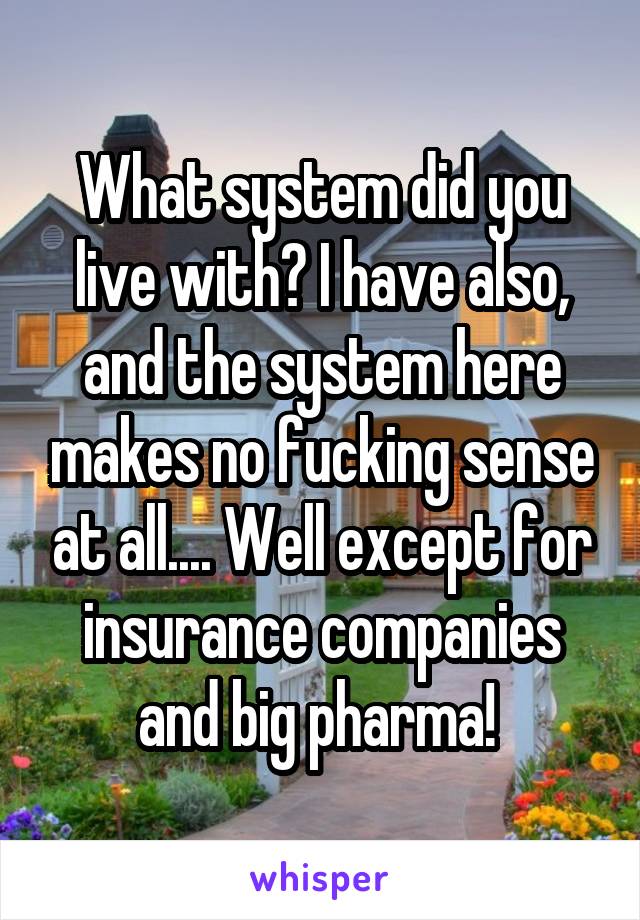 What system did you live with? I have also, and the system here makes no fucking sense at all.... Well except for insurance companies and big pharma! 