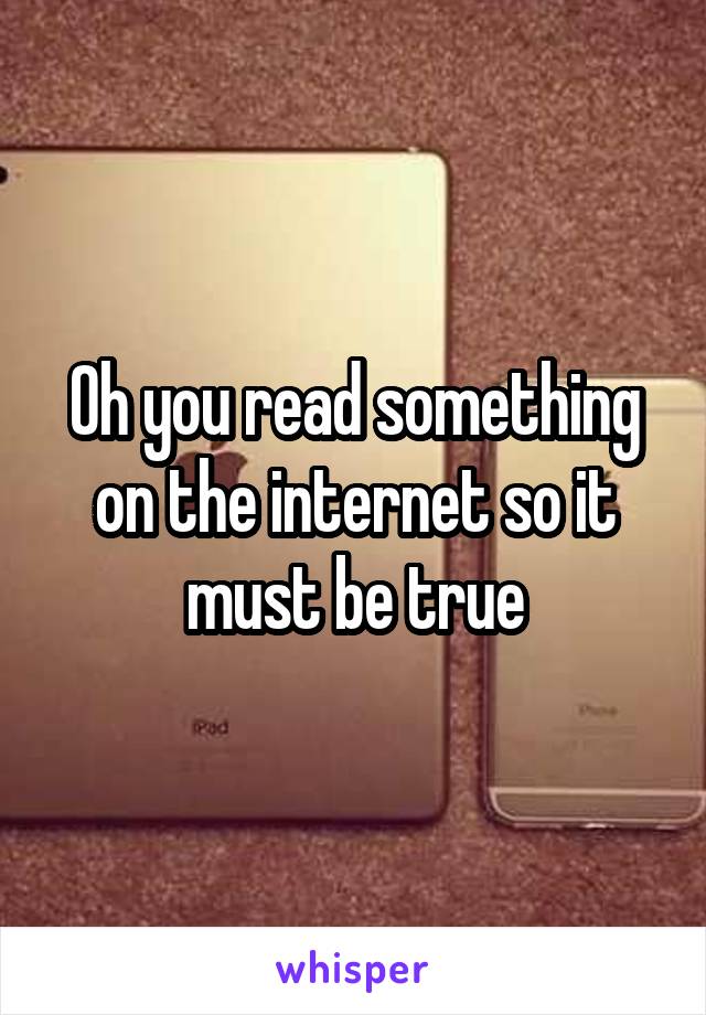 Oh you read something on the internet so it must be true