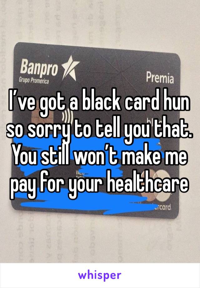 I’ve got a black card hun so sorry to tell you that. You still won’t make me pay for your healthcare