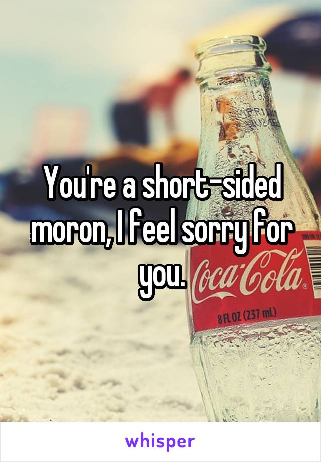 You're a short-sided moron, I feel sorry for you.