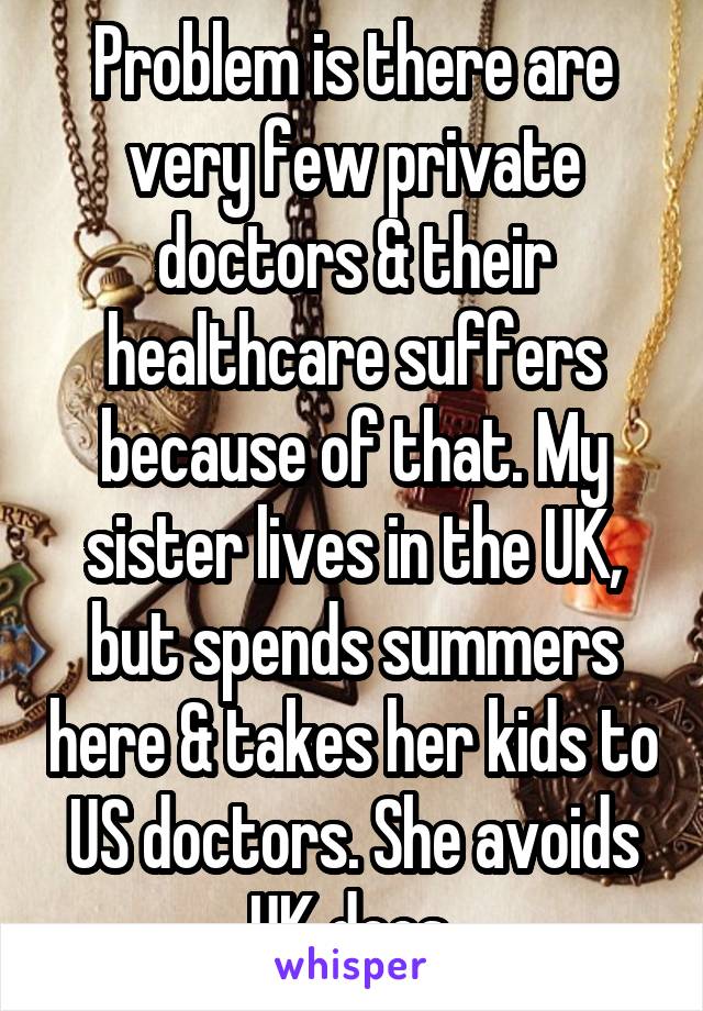 Problem is there are very few private doctors & their healthcare suffers because of that. My sister lives in the UK, but spends summers here & takes her kids to US doctors. She avoids UK docs.