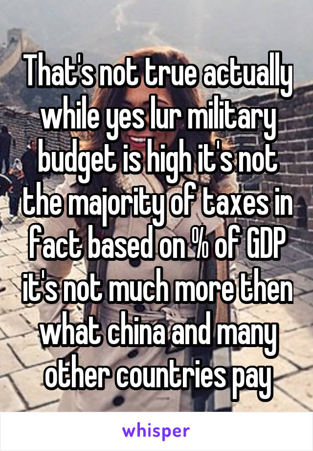 That's not true actually while yes lur military budget is high it's not the majority of taxes in fact based on % of GDP it's not much more then what china and many other countries pay