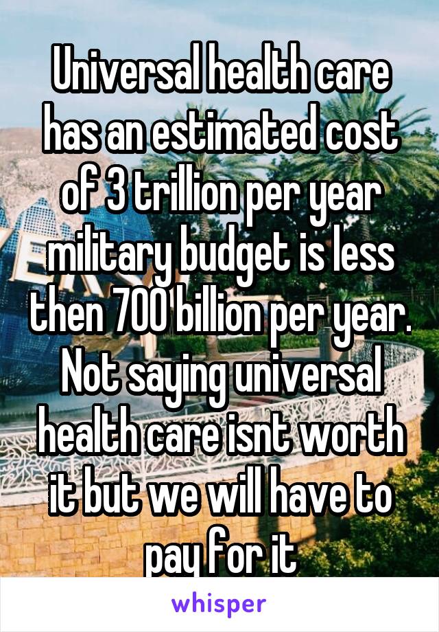 Universal health care has an estimated cost of 3 trillion per year military budget is less then 700 billion per year. Not saying universal health care isnt worth it but we will have to pay for it