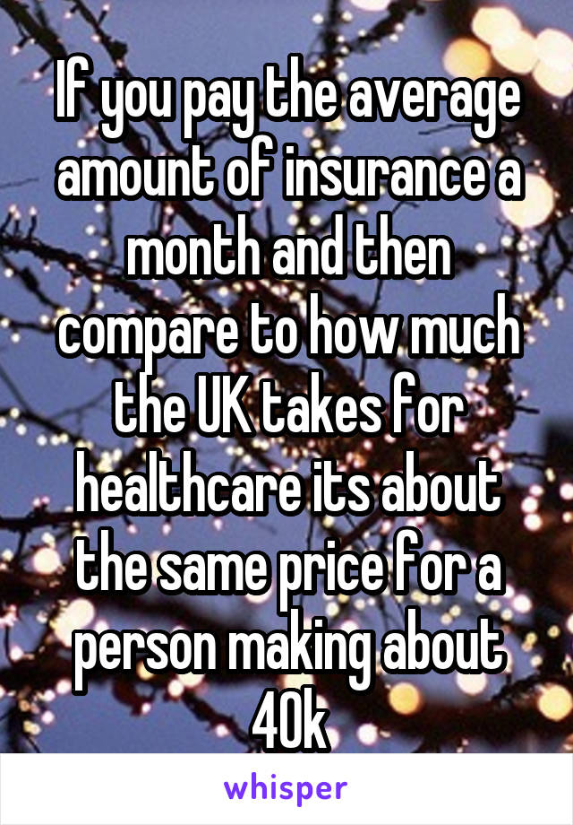 If you pay the average amount of insurance a month and then compare to how much the UK takes for healthcare its about the same price for a person making about 40k