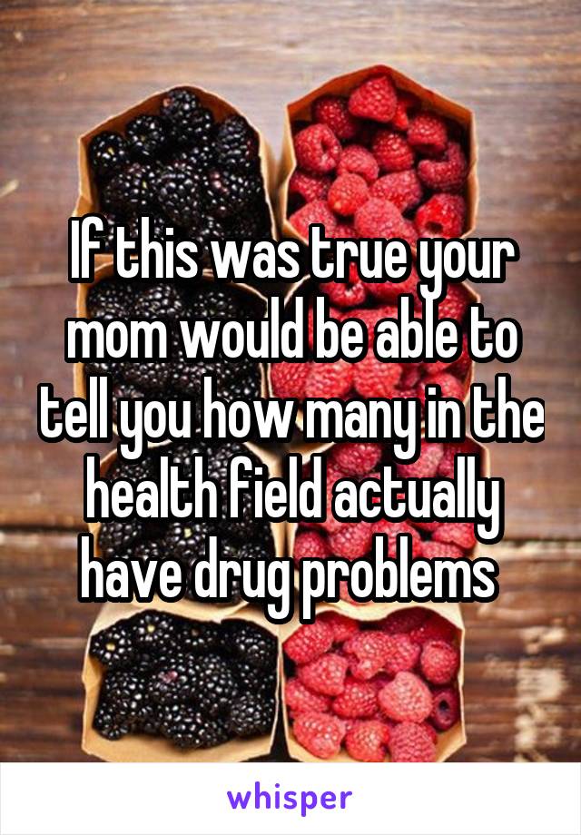 If this was true your mom would be able to tell you how many in the health field actually have drug problems 