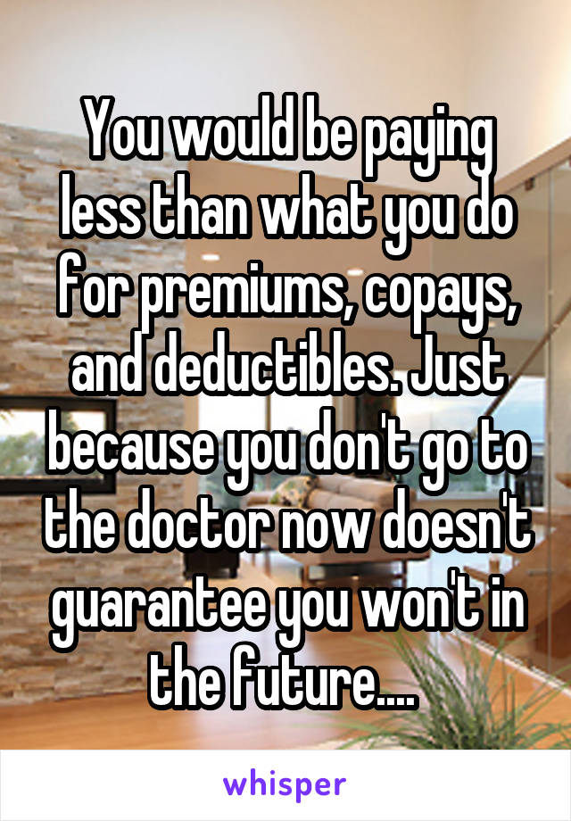 You would be paying less than what you do for premiums, copays, and deductibles. Just because you don't go to the doctor now doesn't guarantee you won't in the future.... 