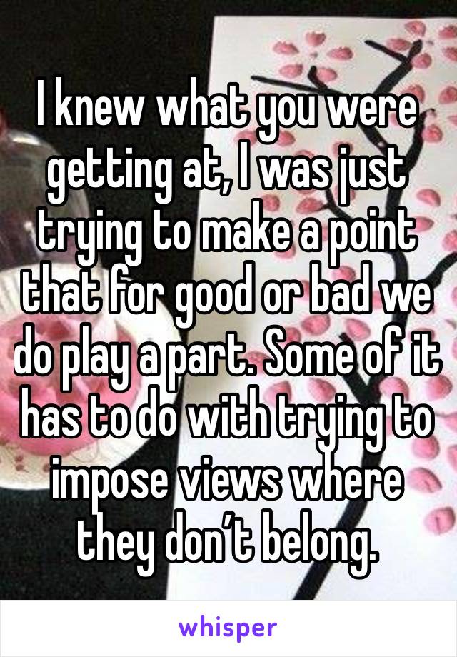 I knew what you were getting at, I was just trying to make a point that for good or bad we do play a part. Some of it has to do with trying to impose views where they don’t belong. 