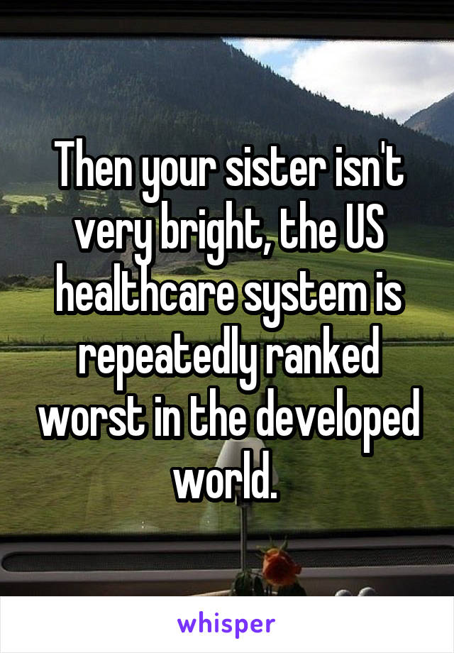 Then your sister isn't very bright, the US healthcare system is repeatedly ranked worst in the developed world. 