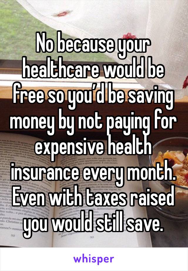 No because your healthcare would be free so you’d be saving money by not paying for expensive health insurance every month. Even with taxes raised you would still save. 