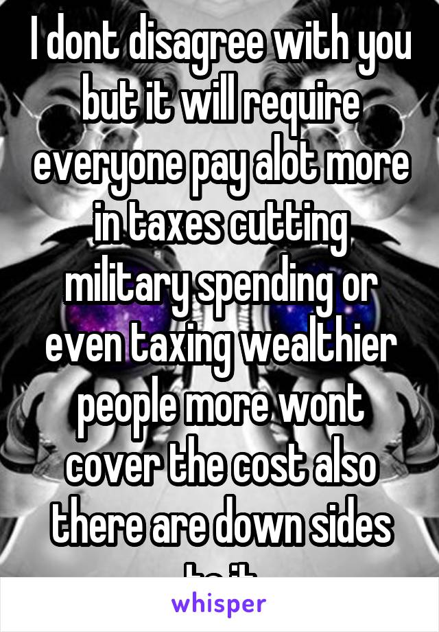 I dont disagree with you but it will require everyone pay alot more in taxes cutting military spending or even taxing wealthier people more wont cover the cost also there are down sides to it