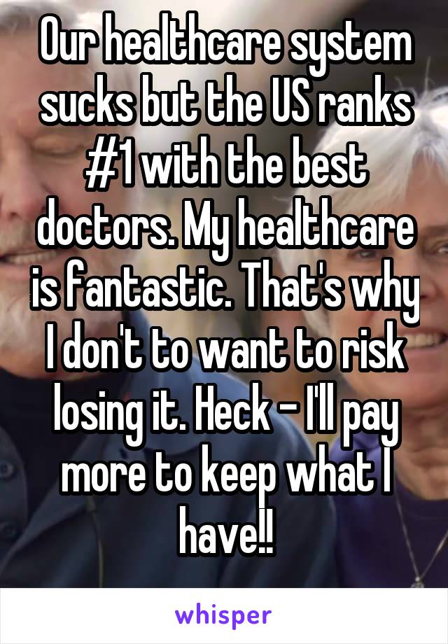 Our healthcare system sucks but the US ranks #1 with the best doctors. My healthcare is fantastic. That's why I don't to want to risk losing it. Heck - I'll pay more to keep what I have!!
