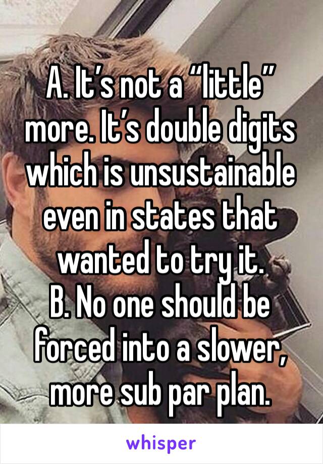 A. It’s not a “little” more. It’s double digits which is unsustainable even in states that wanted to try it. 
B. No one should be forced into a slower, more sub par plan.