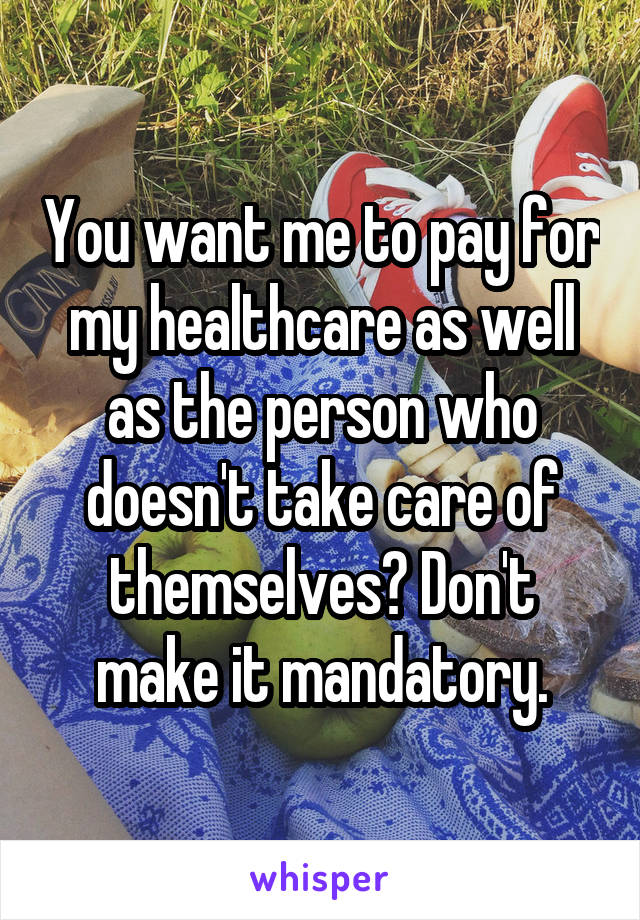 You want me to pay for my healthcare as well as the person who doesn't take care of themselves? Don't make it mandatory.