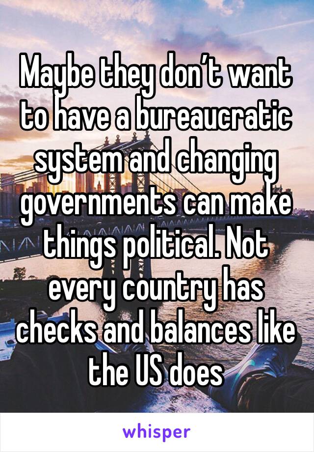 Maybe they don’t want to have a bureaucratic system and changing governments can make things political. Not every country has checks and balances like the US does