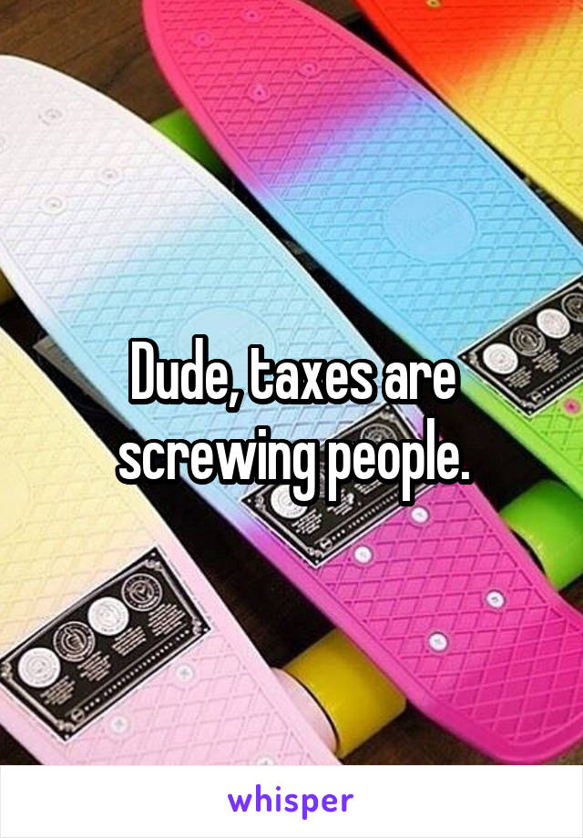 Dude, taxes are screwing people.