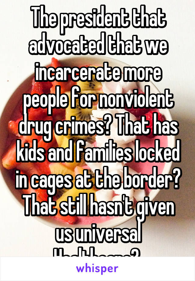 The president that advocated that we incarcerate more people for nonviolent drug crimes? That has kids and families locked in cages at the border? That still hasn't given us universal Healthcare? 