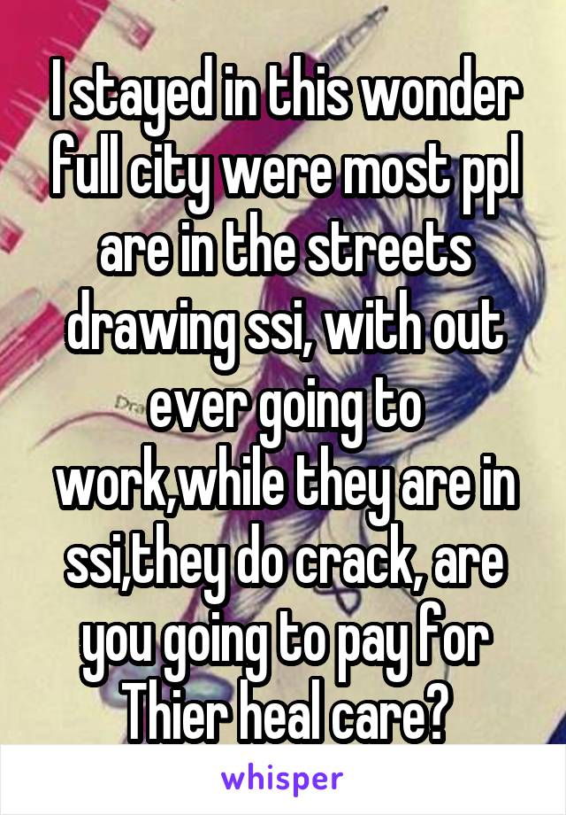 I stayed in this wonder full city were most ppl are in the streets drawing ssi, with out ever going to work,while they are in ssi,they do crack, are you going to pay for Thier heal care?