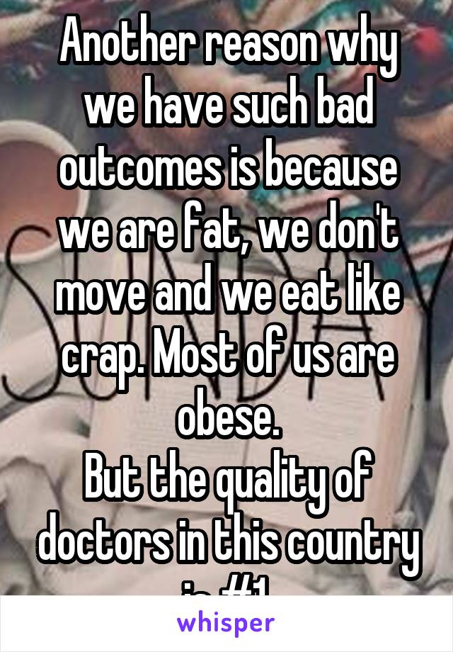 Another reason why we have such bad outcomes is because we are fat, we don't move and we eat like crap. Most of us are obese.
But the quality of doctors in this country is #1.