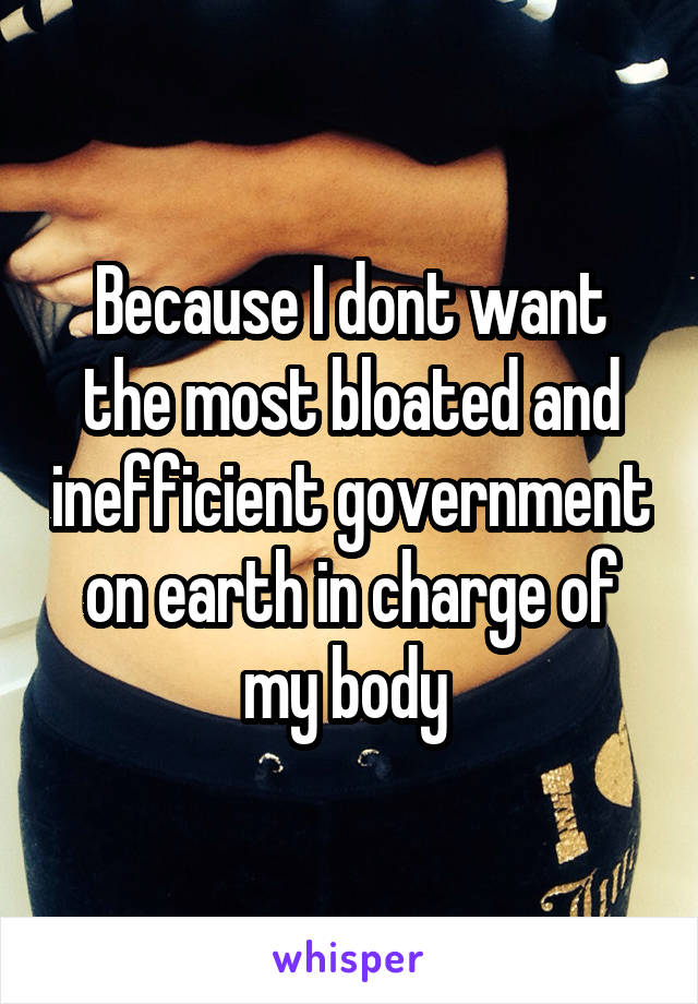 Because I dont want the most bloated and inefficient government on earth in charge of my body 