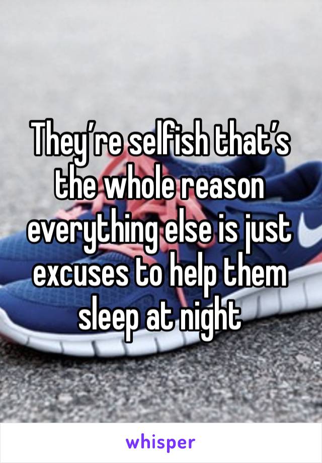 They’re selfish that’s the whole reason everything else is just excuses to help them sleep at night