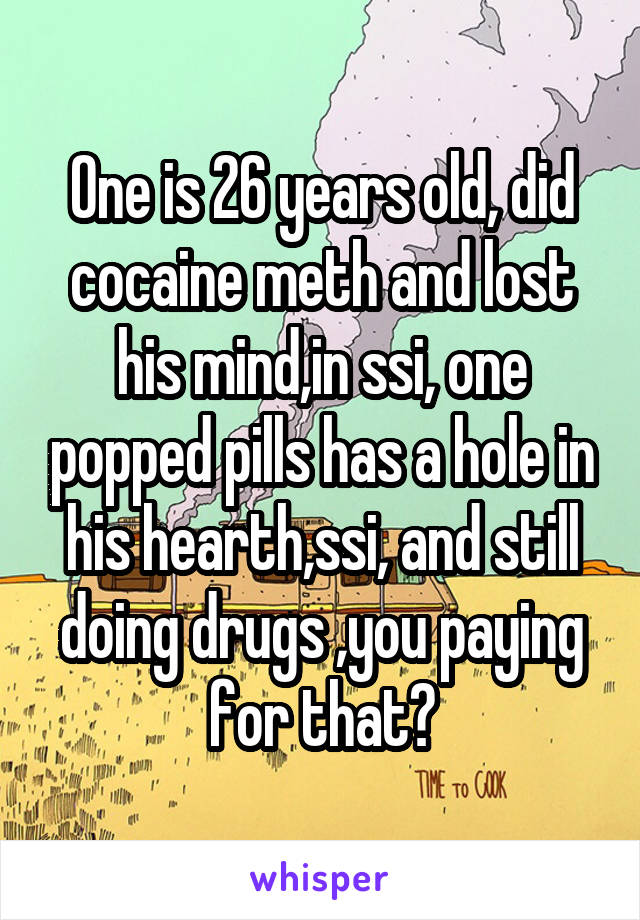 One is 26 years old, did cocaine meth and lost his mind,in ssi, one popped pills has a hole in his hearth,ssi, and still doing drugs ,you paying for that?