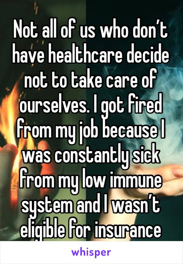 Not all of us who don’t have healthcare decide not to take care of ourselves. I got fired from my job because I was constantly sick from my low immune system and I wasn’t eligible for insurance 